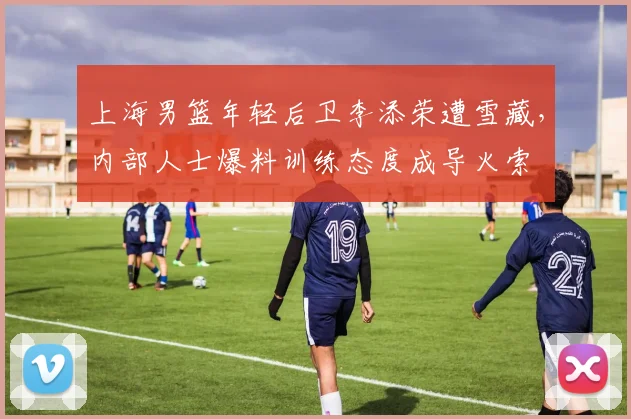上海男篮年轻后卫李添荣遭雪藏，内部人士爆料训练态度成导火索