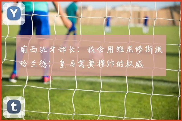 前西班牙部长：我会用维尼修斯换哈兰德；皇马需要穆帅的权威